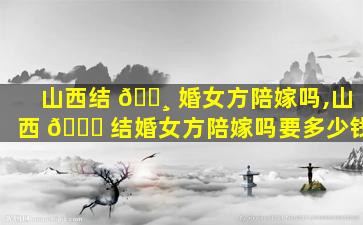 山西结 🌸 婚女方陪嫁吗,山西 💐 结婚女方陪嫁吗要多少钱